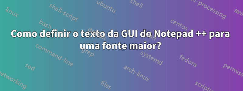 Como definir o texto da GUI do Notepad ++ para uma fonte maior?