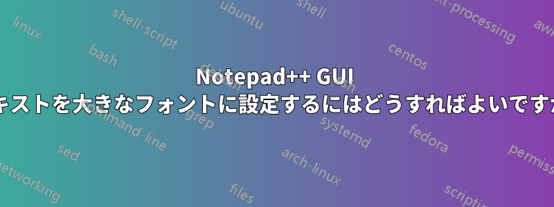 Notepad++ GUI テキストを大きなフォントに設定するにはどうすればよいですか?