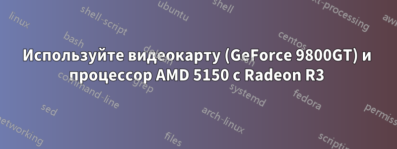 Используйте видеокарту (GeForce 9800GT) и процессор AMD 5150 с Radeon R3