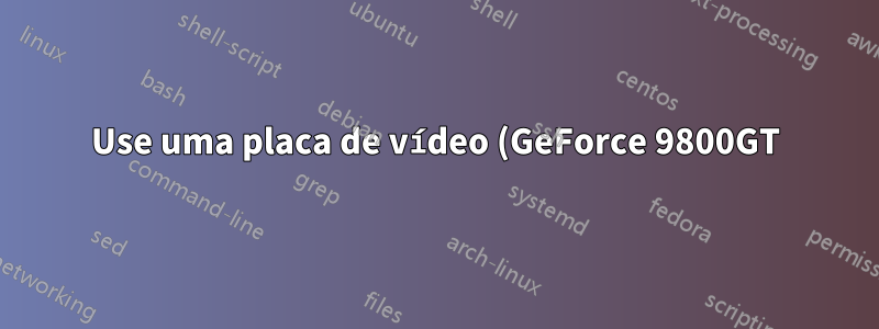 Use uma placa de vídeo (GeForce 9800GT) e um processador AMD 5150 com Radeon R3