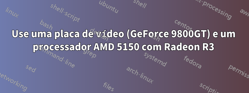 Use uma placa de vídeo (GeForce 9800GT) e um processador AMD 5150 com Radeon R3