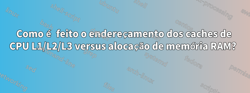 Como é feito o endereçamento dos caches de CPU L1/L2/L3 versus alocação de memória RAM? 