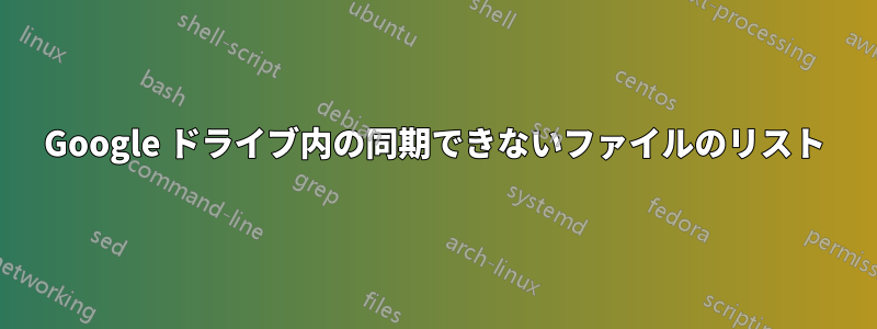 Google ドライブ内の同期できないファイルのリスト