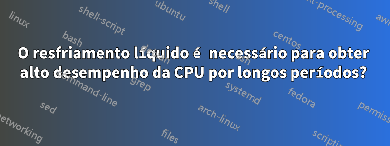 O resfriamento líquido é necessário para obter alto desempenho da CPU por longos períodos?