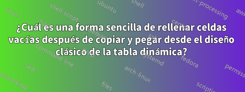 ¿Cuál es una forma sencilla de rellenar celdas vacías después de copiar y pegar desde el diseño clásico de la tabla dinámica?