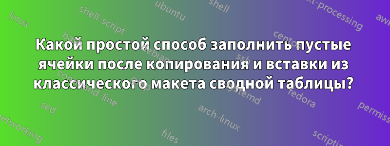 Какой простой способ заполнить пустые ячейки после копирования и вставки из классического макета сводной таблицы?