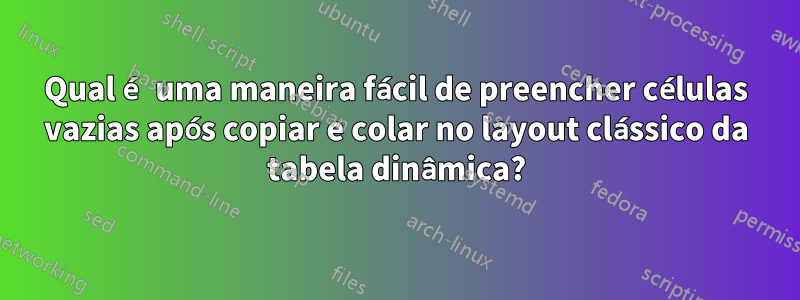 Qual é uma maneira fácil de preencher células vazias após copiar e colar no layout clássico da tabela dinâmica?