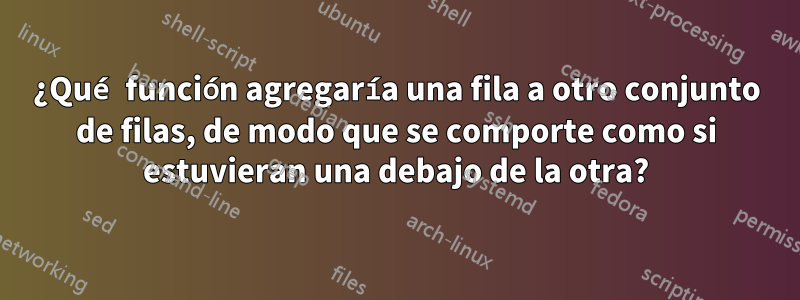 ¿Qué función agregaría una fila a otro conjunto de filas, de modo que se comporte como si estuvieran una debajo de la otra?