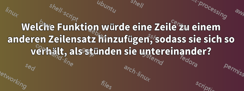 Welche Funktion würde eine Zeile zu einem anderen Zeilensatz hinzufügen, sodass sie sich so verhält, als stünden sie untereinander?