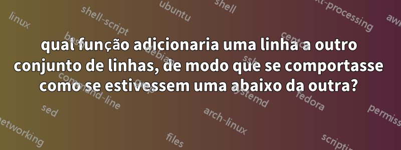 qual função adicionaria uma linha a outro conjunto de linhas, de modo que se comportasse como se estivessem uma abaixo da outra?