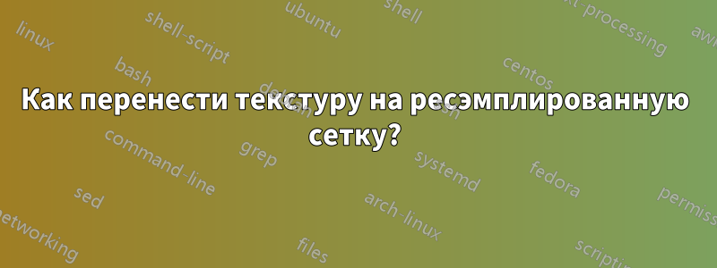 Как перенести текстуру на ресэмплированную сетку?