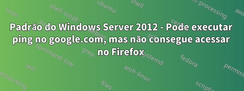 Padrão do Windows Server 2012 - Pode executar ping no google.com, mas não consegue acessar no Firefox