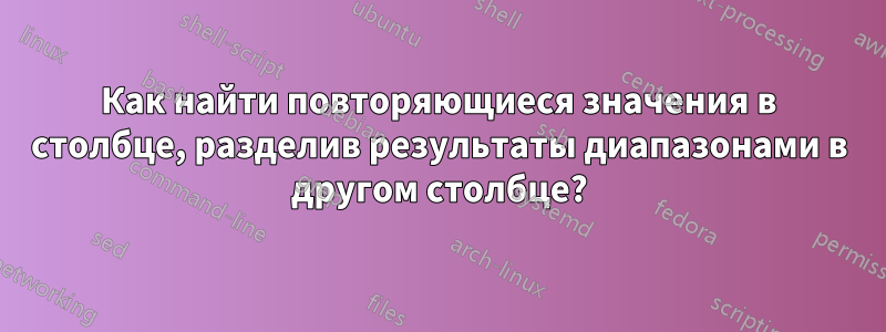 Как найти повторяющиеся значения в столбце, разделив результаты диапазонами в другом столбце?