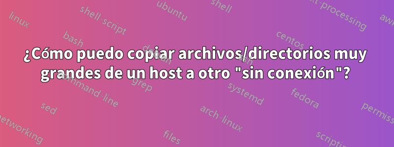 ¿Cómo puedo copiar archivos/directorios muy grandes de un host a otro "sin conexión"?