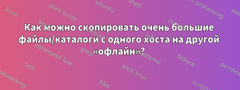 Как можно скопировать очень большие файлы/каталоги с одного хоста на другой «офлайн»?