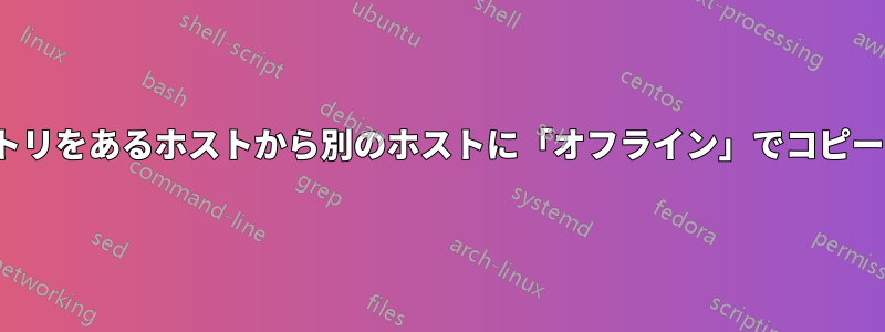 非常に大きなファイル/ディレクトリをあるホストから別のホストに「オフライン」でコピーするにはどうすればよいですか?