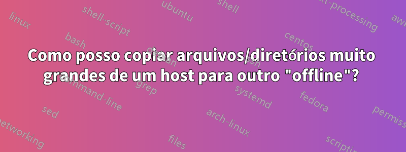 Como posso copiar arquivos/diretórios muito grandes de um host para outro "offline"?