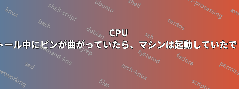 CPU のインストール中にピンが曲がっていたら、マシンは起動していたでしょうか?