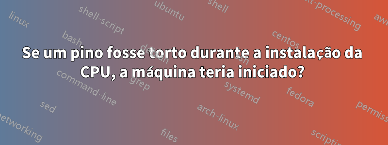 Se um pino fosse torto durante a instalação da CPU, a máquina teria iniciado?