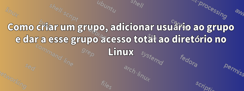 Como criar um grupo, adicionar usuário ao grupo e dar a esse grupo acesso total ao diretório no Linux