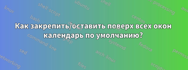 Как закрепить/оставить поверх всех окон календарь по умолчанию?