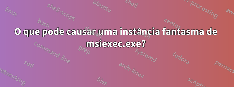 O que pode causar uma instância fantasma de msiexec.exe?