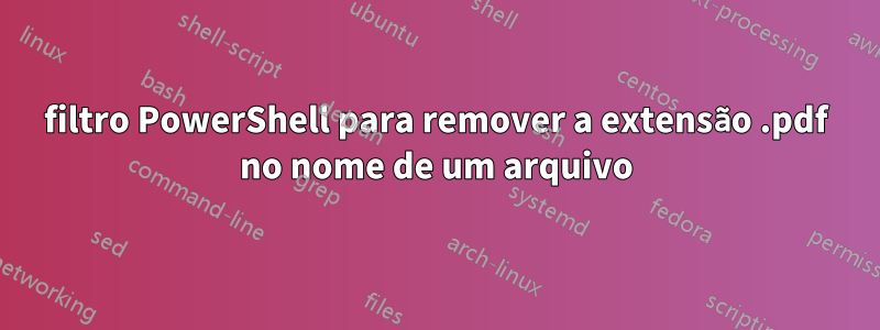 filtro PowerShell para remover a extensão .pdf no nome de um arquivo