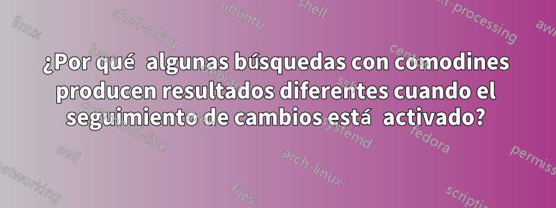 ¿Por qué algunas búsquedas con comodines producen resultados diferentes cuando el seguimiento de cambios está activado?