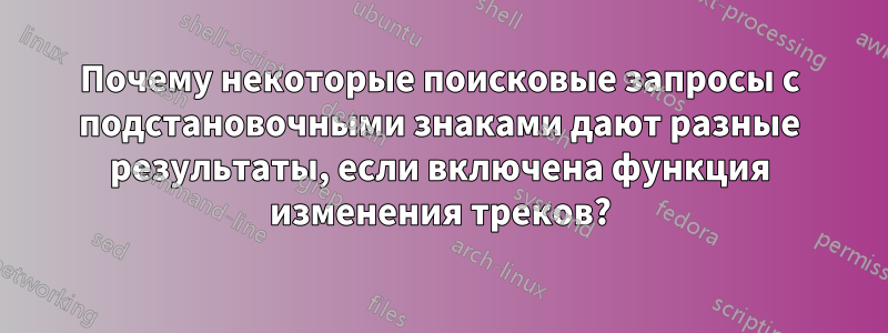 Почему некоторые поисковые запросы с подстановочными знаками дают разные результаты, если включена функция изменения треков?