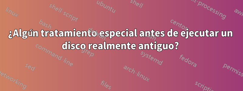 ¿Algún tratamiento especial antes de ejecutar un disco realmente antiguo?