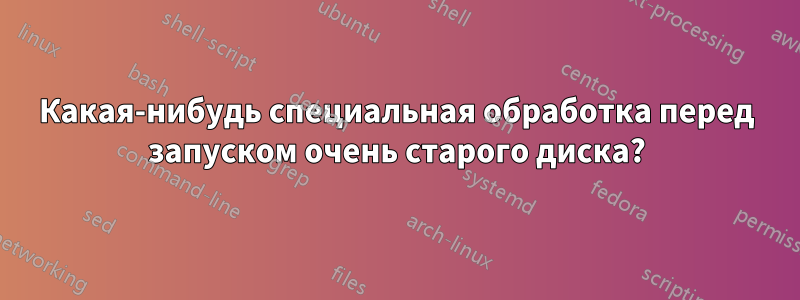 Какая-нибудь специальная обработка перед запуском очень старого диска?