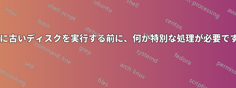 非常に古いディスクを実行する前に、何か特別な処理が必要ですか?