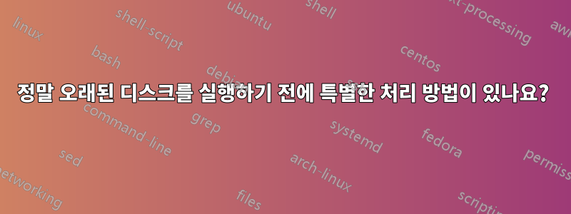 정말 오래된 디스크를 실행하기 전에 특별한 처리 방법이 있나요?