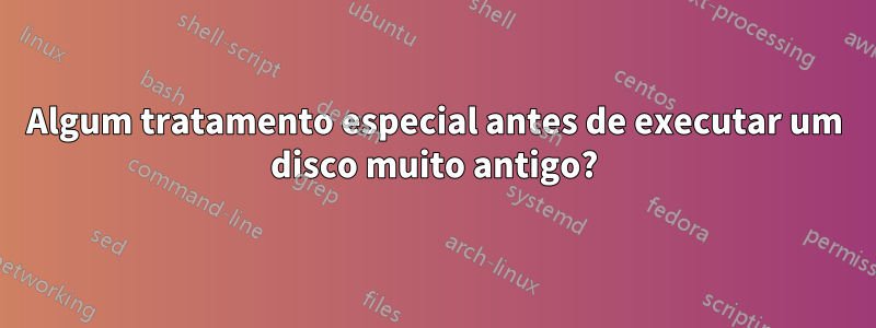 Algum tratamento especial antes de executar um disco muito antigo?