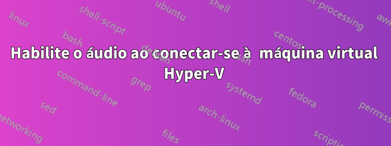 Habilite o áudio ao conectar-se à máquina virtual Hyper-V