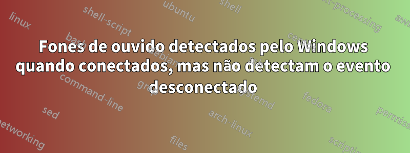 Fones de ouvido detectados pelo Windows quando conectados, mas não detectam o evento desconectado