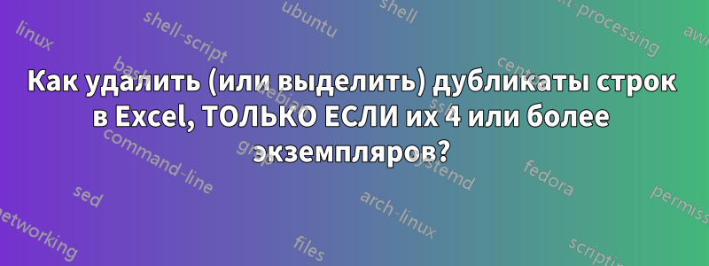 Как удалить (или выделить) дубликаты строк в Excel, ТОЛЬКО ЕСЛИ их 4 или более экземпляров?