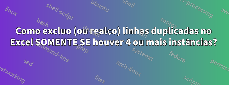 Como excluo (ou realço) linhas duplicadas no Excel SOMENTE SE houver 4 ou mais instâncias?