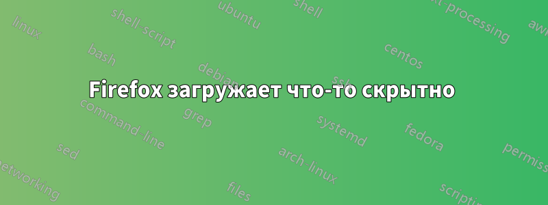 Firefox загружает что-то скрытно