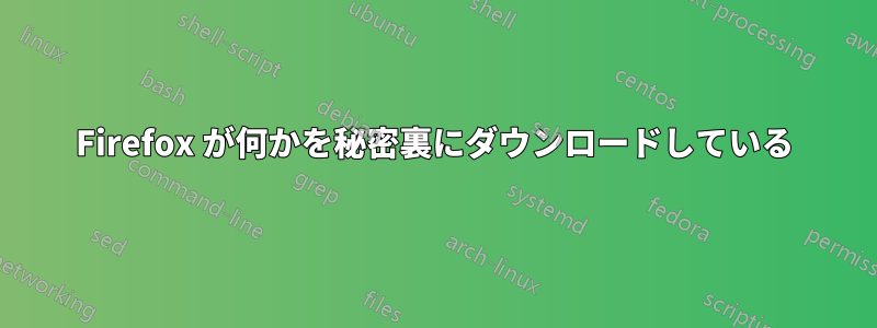 Firefox が何かを秘密裏にダウンロードしている