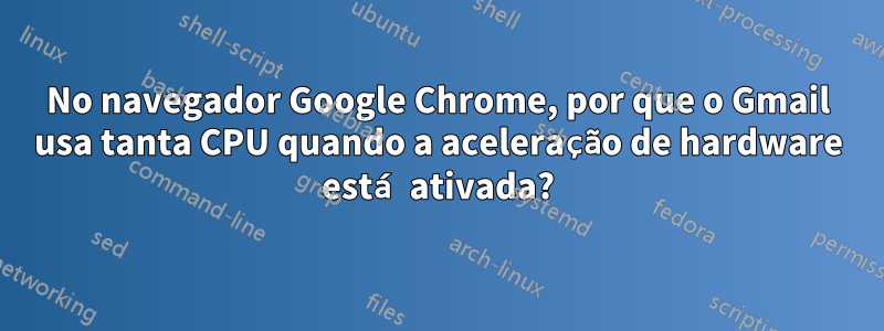 No navegador Google Chrome, por que o Gmail usa tanta CPU quando a aceleração de hardware está ativada?