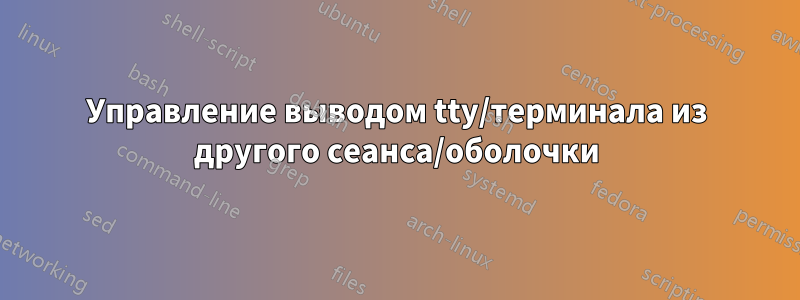 Управление выводом tty/терминала из другого сеанса/оболочки