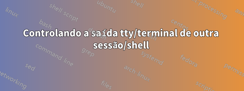 Controlando a saída tty/terminal de outra sessão/shell