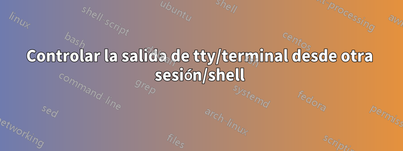 Controlar la salida de tty/terminal desde otra sesión/shell