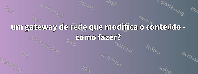 um gateway de rede que modifica o conteúdo - como fazer?