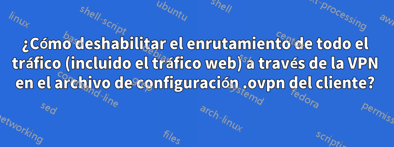 ¿Cómo deshabilitar el enrutamiento de todo el tráfico (incluido el tráfico web) a través de la VPN en el archivo de configuración .ovpn del cliente?