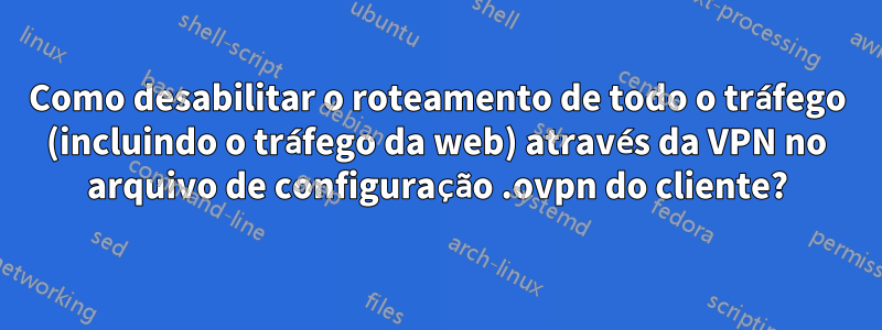 Como desabilitar o roteamento de todo o tráfego (incluindo o tráfego da web) através da VPN no arquivo de configuração .ovpn do cliente?