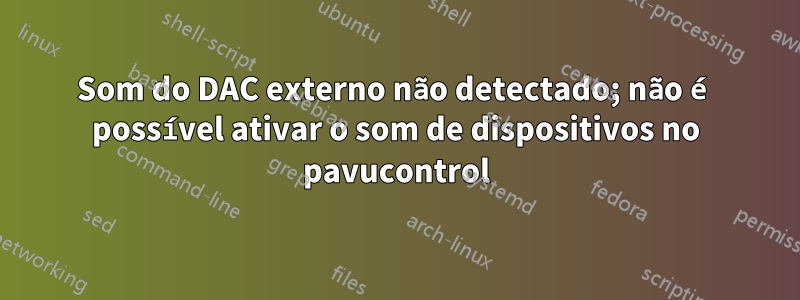 Som do DAC externo não detectado; não é possível ativar o som de dispositivos no pavucontrol