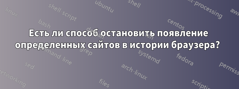 Есть ли способ остановить появление определенных сайтов в истории браузера? 