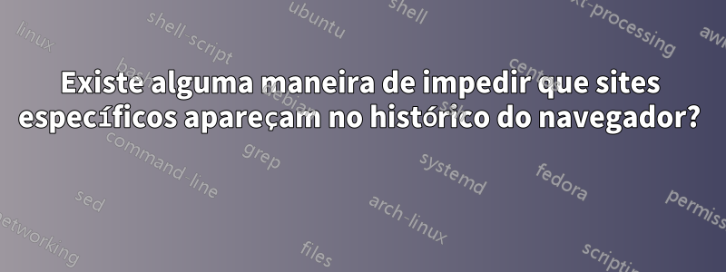 Existe alguma maneira de impedir que sites específicos apareçam no histórico do navegador? 